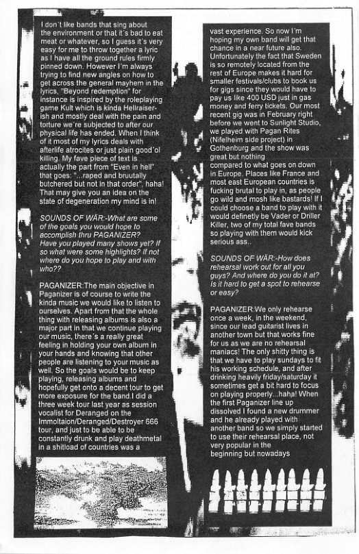 W \ Ty 1 Gon’t Ik bands that sing about the envronment orthat s bad t eat meat or whatever, so | guess i’s very easy forme to throw together a yric: as 1 have althe ground ruls fimly pinned down. However I’m always. ying to find new angles on how to get across the general mayhem in he. lyrcs, "Beyond redemplon” or instaric i inspired by the oleplaying game Kultwhich is kinda Hellraiser. Ish and mostly dealwiththe pain and torture we’re subjected to after our k| physica fe has ended. When 1 think of it most of my lyrics deals with afteife atrocites or just pain good’ol Kiling. My fave plece actually the par from that goes: . raped and bruutally buichered bl not n that order” hahat “That may give you an dea on the state of degeneration my mind s inl SOUNDS OF WAR-What e some of tho goals you vould hope lo ‘acoompish th PAGANIZER? Have you played many shows yot? If Sowhat were some highlghis? If not whero do you hope to play and wilh who?? PAGANIZER The main cbjective in Paganizer s of course lo wrle the. Kinda music we woukd like {0 fisten to ourselves. Apart from that the whale. thing ith rleasing albums is also majorpart Inthat we confinue playing our music, there’s areally great feelng n holding your own album in your hands and knowing that other people are lstening to your music as well So the goals would be (o keep playing, releasing albums and hopefully get onto @ decent fourto get more exposure for the band | did a three week lour lastyear s session vocalistfor Deranged on the Immolaion/Deranged/Destroyer 665 tour, and ustto be able tobe constantly drunk and play deathmetal in’a shitoad of countres was a vast experence. So now Im hoping my own band will et that chance i a near fuure also Unfortunately the fact that Sweden Is 50 remotely localed from the- est of Europe makes it hard for Smaler festvals/clubs to book us. for gigs since they would have fo pay us ke 400 USD justin gas money and forytickets, Ou most recen gig was n February right before we went to Sunight Studo, wie played with Pagan Ries (Nfelhem side project)in Gothenburg and the show was great but nothing ‘Compared to what goes on down i Europe. Places lke Franc a most east European courres is fucking bruta o play n, s people g0 wild and mosh lie bastards! I could choose a band to play wih it would definetly be Vader o Driler Kiler, bwo of my tota fave bands S0 playing with them would kick ’SOUNDS OF WARHow doos rehearsal work outforall you (quys? And whero do you do i a> Is it hard 0 get a spot to rehearse orasy? PAGANIZERWe only rehearse once a week, nthe weekend, since our lead guiarst fves In anther town but that works fine. for us as wo are no rehoarsal maniacs! The only shity thing is that we have to play sundays to it His working schedule, and afer drinking heaviy fidaylsaturday it somelimes et a bit hard to focus on playing properly..haha! When the first Paganizer e up dissolved | found a new drummer and e already played with anothr band so we simpy started 10 use their rehearsal place, not very popular in the beginning but nowadays